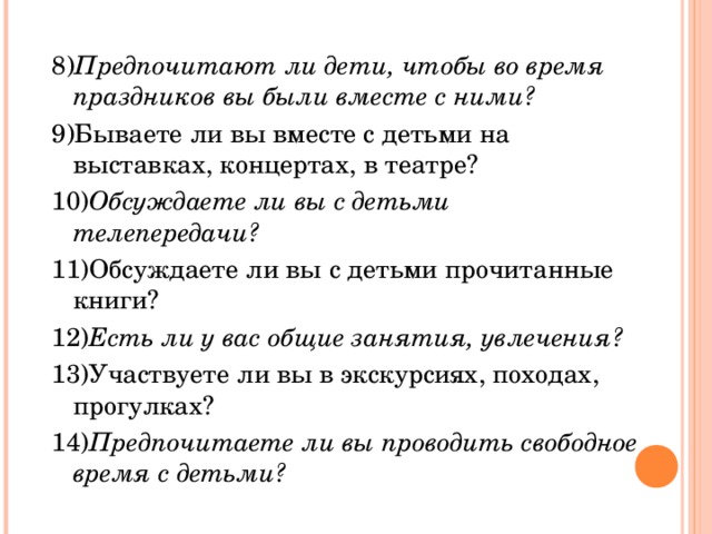 8) Предпочитают ли дети, чтобы во время праздников вы были вместе с ними? 9)Бываете ли вы вместе с детьми на выставках, концертах, в театре? 10) Обсуждаете ли вы с детьми телепередачи? 11)Обсуждаете ли вы с детьми прочитанные книги? 12) Есть ли у вас общие занятия, увлечения? 13)Участвуете ли вы в экскурсиях, походах, прогулках? 14) Предпочитаете ли вы проводить свободное время с детьми?  