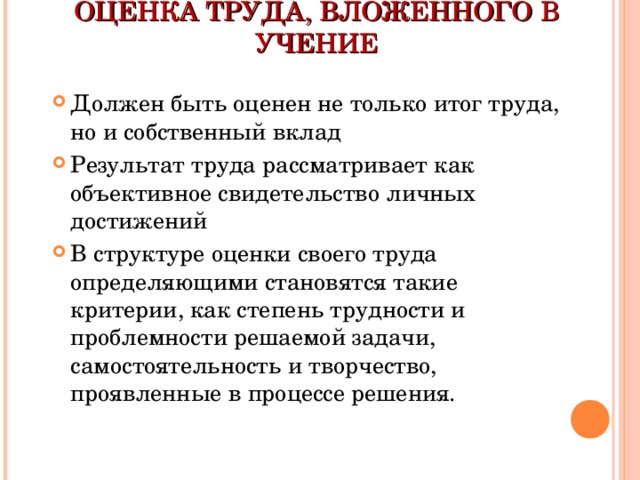 ОЦЕНКА ТРУДА, ВЛОЖЕННОГО В УЧЕНИЕ Должен быть оценен не только итог труда, но и собственный вклад Результат труда рассматривает как объективное свидетельство личных достижений В структуре оценки своего труда определяющими становятся такие критерии, как степень трудности и проблемности решаемой задачи, самостоятельность и творчество, проявленные в процессе решения. 