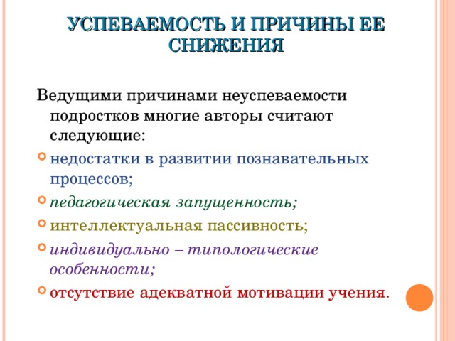 УСПЕВАЕМОСТЬ И ПРИЧИНЫ ЕЕ СНИЖЕНИЯ Ведущими причинами неуспеваемости подростков многие авторы считают следующие: недостатки в развитии познавательных процессов; педагогическая запущенность; интеллектуальная пассивность; индивидуально – типологические особенности; отсутствие адекватной мотивации учения.  