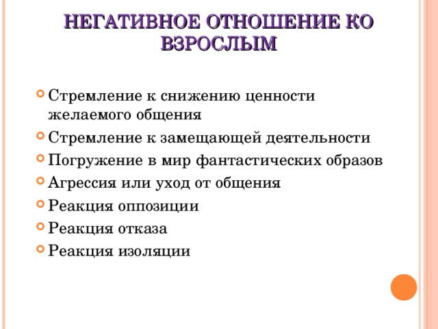 НЕГАТИВНОЕ ОТНОШЕНИЕ КО ВЗРОСЛЫМ Стремление к снижению ценности желаемого общения Стремление к замещающей деятельности Погружение в мир фантастических образов Агрессия или уход от общения Реакция оппозиции Реакция отказа Реакция изоляции 