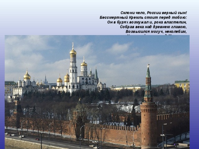 Склони чело, России верный сын!  Бессмертный Кремль стоит перед тобою:  Он в бурях возмужал и, рока властелин,  Собрав века над древнею главою,  Возвысился могуч, неколебим,  Как гений славы над Москвою.  (Н.Станкевич)    