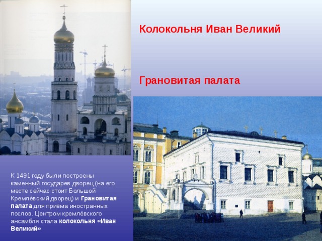 Колокольня Иван Великий     Грановитая палата     К 1491 году были построены каменный государев дворец (на его месте сейчас стоит Большой Кремлёвский дворец) и Грановитая палата для приёма иностранных послов. Центром кремлёвского ансамбля стала колокольня «Иван Великий»  