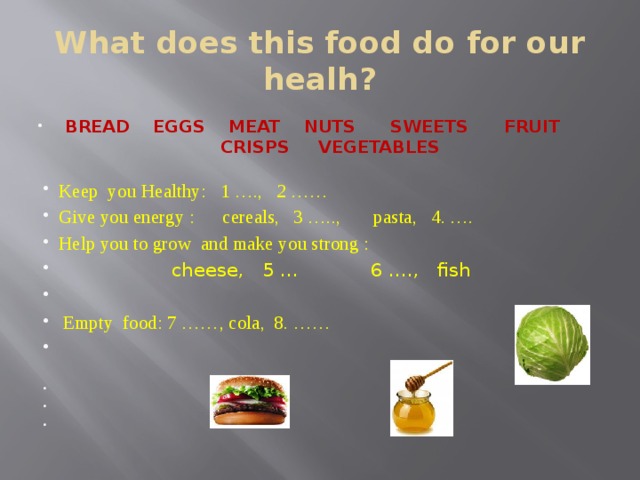 What does this food do for our healh? BREAD EGGS MEAT NUTS SWEETS FRUIT CRISPS VEGETABLES Keep you Healthy: 1 …., 2 …… Give you energy : cereals, 3 ….., pasta, 4. …. Help you to grow and make you strong :  cheese, 5 … 6 …., fish  Empty food: 7 ……, cola, 8. …… 