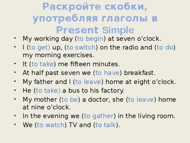 Раскройте скобки, употребляя глаголы в Present Simple My working day ( to begin ) at seven o’clock. I ( to get) up, ( to switch ) on the radio and ( to do ) my morning exercises. It ( to take ) me fifteen minutes. At half past seven we ( to have ) breakfast. My father and I ( to leave ) home at eight o’clock. He ( to take) a bus to his factory. My mother ( to be ) a doctor, she ( to leave ) home at nine o’clock. In the evening we ( to gather ) in the living room. We ( to watch ) TV and ( to talk ). 