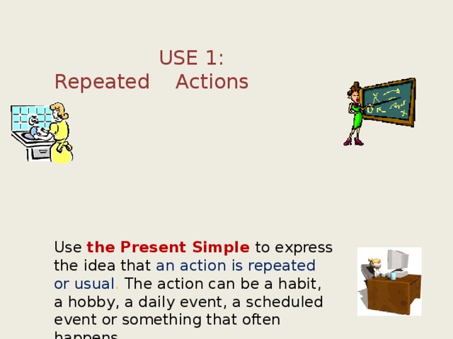 USE 1: Repeated Actions     Use the Present Simple to express the idea that an action is repeated or usual . The action can be a habit, a hobby, a daily event, a scheduled event or something that often happens. 