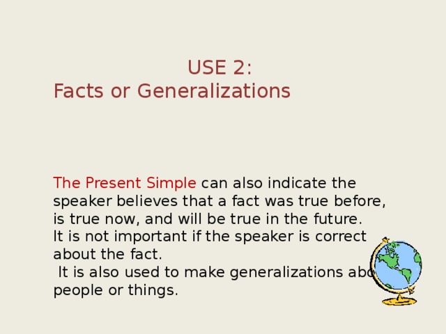 USE 2: Facts or Generalizations        The Present Simple can also indicate the speaker believes that a fact was true before, is true now, and will be true in the future. It is not important if the speaker is correct about the fact.  It is also used to make generalizations about people or things. 