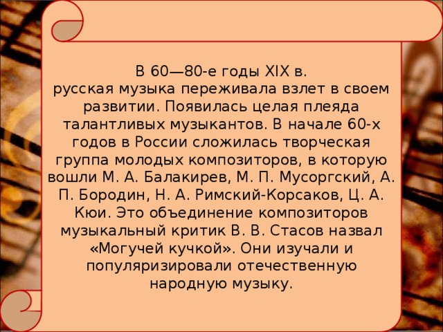 В 60—80-е годы XIX в. русская музыка переживала взлет в своем развитии. Появилась целая плеяда талантливых музыкантов. В начале 60-х годов в России сложилась творческая группа молодых композиторов, в которую вошли М. А. Балакирев, М. П. Мусоргский, А. П. Бородин, Н. А. Римский-Корсаков, Ц. А. Кюи. Это объединение композиторов музыкальный критик В. В. Стасов назвал «Могучей кучкой». Они изучали и популяризировали отечественную народную музыку. 