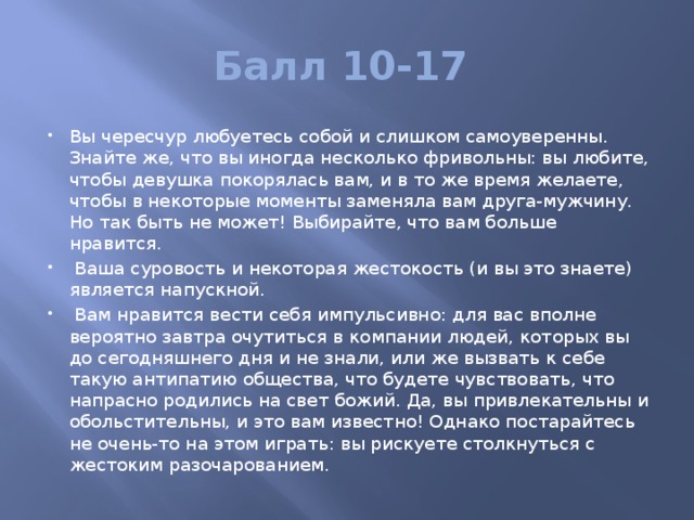 Балл 10-17 Вы чересчур любуетесь собой и слишком самоуверенны. Знайте же, что вы иногда несколько фривольны: вы любите, чтобы девушка покорялась вам, и в то же время желаете, чтобы в некоторые моменты заменяла вам друга-мужчину. Но так быть не может! Выбирайте, что вам больше нравится.  Ваша суровость и некоторая жестокость (и вы это знаете) является напускной.  Вам нравится вести себя импульсивно: для вас вполне вероятно завтра очутиться в компании людей, которых вы до сегодняшнего дня и не знали, или же вызвать к себе такую антипатию общества, что будете чувствовать, что напрасно родились на свет божий. Да, вы привлекательны и обольстительны, и это вам известно! Однако постарайтесь не очень-то на этом играть: вы рискуете столкнуться с жестоким разочарованием. 