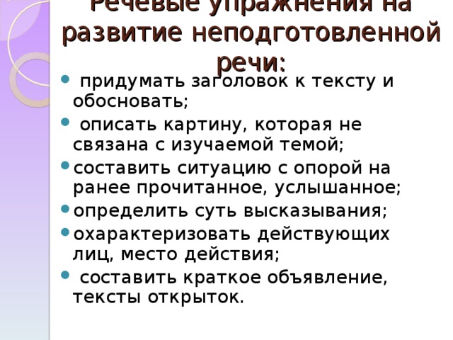 Речевые упражнения на развитие неподготовленной речи:    придумать заголовок к тексту и обосновать;  описать картину, которая не связана с изучаемой темой; составить ситуацию с опорой на ранее прочитанное, услышанное; определить суть высказывания; охарактеризовать действующих лиц, место действия;  составить краткое объявление, тексты открыток.  