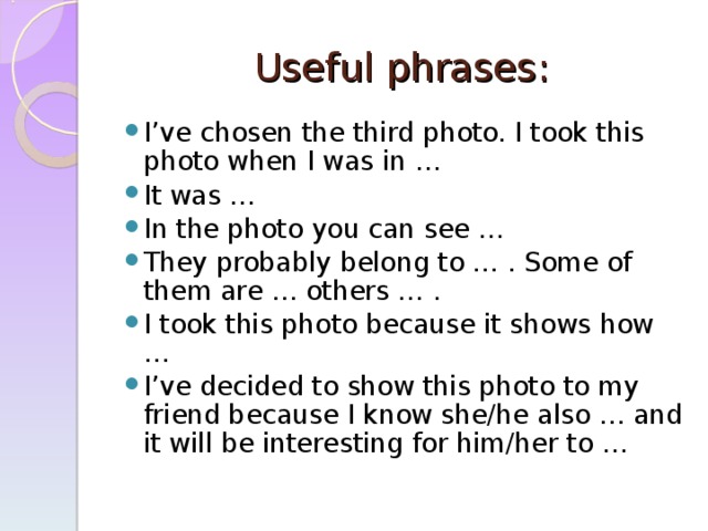  Useful phrases:   I’ve chosen the third photo. I took this photo when I was in … It was … In the photo you can see … They probably belong to … . Some of them are … others … . I took this photo because it shows how … I’ve decided to show this photo to my friend because I know she/he also … and it will be interesting for him/her to …  