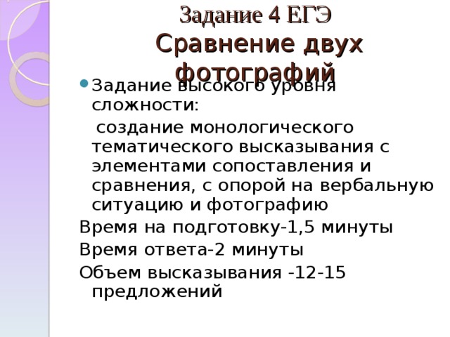 Задание 4 ЕГЭ  Сравнение двух фотографий Задание высокого уровня сложности:  создание монологического тематического высказывания с элементами сопоставления и сравнения, с опорой на вербальную ситуацию и фотографию Время на подготовку-1,5 минуты Время ответа-2 минуты Объем высказывания -12-15 предложений 