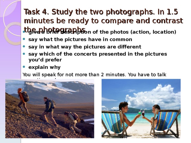 Task 4. Study the two photographs. In 1.5 minutes be ready to compare and contrast the photographs. give a brief description of the photos (action, location) say what the pictures have in common say in what way the pictures are different say which of the concerts presented in the pictures you’d prefer explain why You will speak for not more than 2 minutes. You have to talk continuously. 