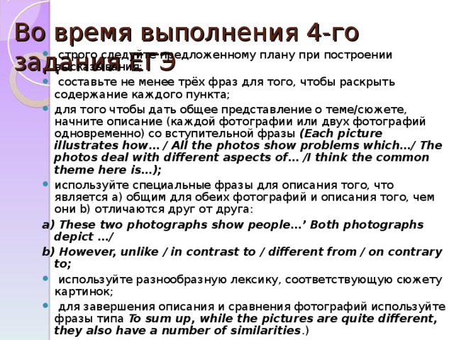 Во время выполнения 4-го задания ЕГЭ    строго следуйте предложенному плану при построении высказывания;  составьте не менее трёх фраз для того, чтобы раскрыть содержание каждого пункта; для того чтобы дать общее представление о теме/сюжете, начните описание (каждой фотографии или двух фотографий одновременно) со вступительной фразы ( Each picture illustrates how… / All the photos show problems which…/ The photos deal with different aspects of… /I think the common theme here is…); используйте специальные фразы для описания того, что является a) общим для обеих фотографий и описания того, чем они b) отличаются друг от друга: a) These two photographs show people…’ Both photographs depict …/ b) However, unlike / in contrast to / different from / on contrary to;  используйте разнообразную лексику, соответствующую сюжету картинок;  для завершения описания и сравнения фотографий используйте фразы типа  To sum up, while the pictures are quite different, they also have a number of similarities .) 