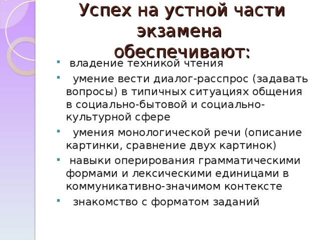 Успех на устной части экзамена  обеспечивают:  владение техникой чтения  умение вести диалог-расспрос (задавать вопросы) в типичных ситуациях общения в социально-бытовой и социально-культурной сфере  умения монологической речи (описание картинки, сравнение двух картинок)  навыки оперирования грамматическими формами и лексическими единицами в коммуникативно-значимом контексте  знакомство с форматом заданий 