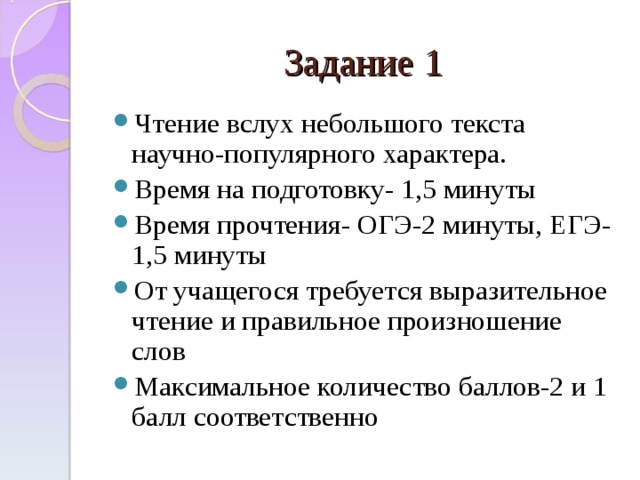 Задание 1 Чтение вслух небольшого текста научно-популярного характера. Время на подготовку- 1,5 минуты Время прочтения- ОГЭ-2 минуты, ЕГЭ-1,5 минуты От учащегося требуется выразительное чтение и правильное произношение слов Максимальное количество баллов-2 и 1 балл соответственно  