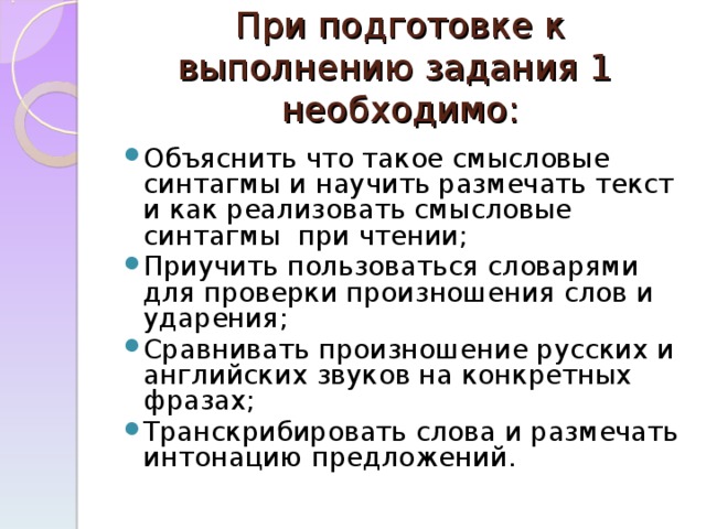 При подготовке к выполнению задания 1 необходимо : Объяснить что такое смысловые синтагмы и научить размечать текст и как реализовать смысловые синтагмы при чтении; Приучить пользоваться словарями для проверки произношения слов и ударения; Сравнивать произношение русских и английских звуков на конкретных фразах; Транскрибировать слова и размечать интонацию предложений.  