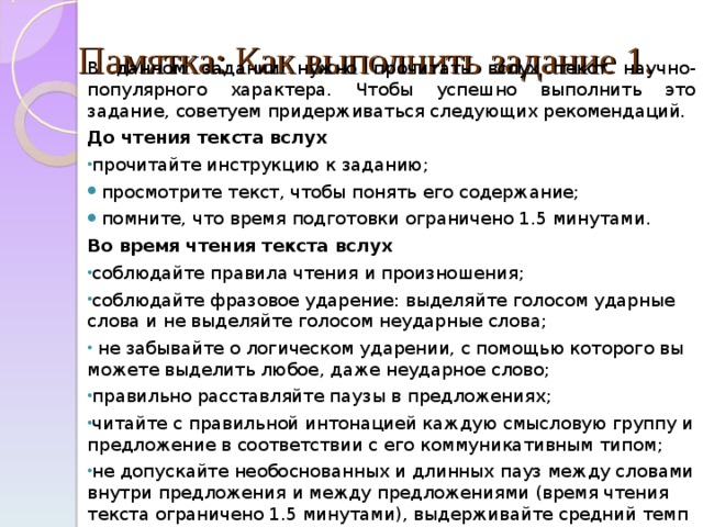  Памятка: Как выполнить задание 1.   В данном задании нужно прочитать вслух текст научно-популярного характера. Чтобы успешно выполнить это задание, советуем придерживаться следующих рекомендаций. До чтения текста вслух прочитайте инструкцию к заданию; просмотрите текст, чтобы понять его содержание; помните,  что время подготовки ограничено 1.5 минутами. Во время чтения текста вслух соблюдайте правила чтения и произношения; соблюдайте фразовое ударение: выделяйте голосом ударные слова и не выделяйте голосом неударные слова;  не забывайте о логическом ударении, с помощью которого вы можете выделить любое , даже неударное слово; правильно расставляйте паузы в предложениях; читайте с правильной интонацией каждую смысловую группу и предложение в соответствии с его коммуникативным типом; не допускайте необоснованных и длинных пауз между словами внутри предложения и между предложениями (время чтения текста ограничено 1.5 минутами ) , выдерживайте средний темп чтения. 