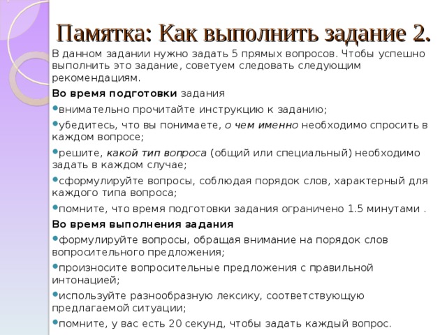 Памятка: Как выполнить задание 2.   В данном задании нужно задать 5 прямых вопросов. Чтобы успешно выполнить это задание, советуем следовать следующим рекомендациям. Во время подготовки задания внимательно прочитайте инструкцию к заданию; убедитесь, что вы понимаете, о чем именно необходимо спросить в каждом вопросе; решите, какой тип вопроса (общий или специальный) необходимо задать в каждом случае; сформулируйте вопросы, соблюдая порядок слов, характерный для каждого типа вопроса; помните, что время подготовки задания ограничено 1.5 минутами . Во время выполнения задания формулируйте вопросы, обращая внимание на порядок слов вопросительного предложения; произносите вопросительные предложения с правильной интонацией; используйте разнообразную лексику, соответствующую предлагаемой ситуации; помните, у вас есть 20 секунд, чтобы задать каждый вопрос. 