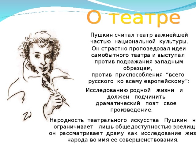 Пушкин считал театр важнейшей частью национальной культуры . Он страстно проповедовал идеи самобытного театра и выступал против подражания западным образцам, против приспособления “всего русского ко всему европейскому”: Исследованию родной жизни и должен подчинить драматический поэт свое произведение.  Народность театрального искусства Пушкин не ограничивает лишь общедоступностью зрелищ: он рассматривает драму как исследование жизни народа во имя ее совершенствования.  