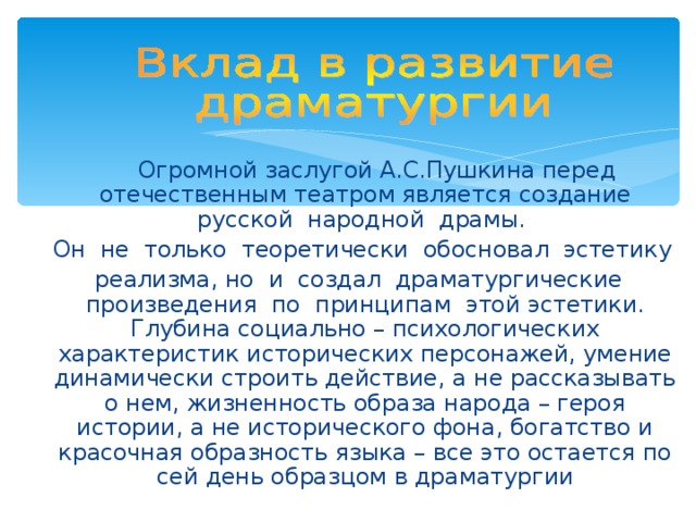  Огромной заслугой А.С.Пушкина перед отечественным театром является создание русской народной драмы.  Он не только теоретически обосновал эстетику  реализма, но и создал драматургические произведения по принципам этой эстетики. Глубина социально – психологических характеристик исторических персонажей, умение динамически строить действие, а не рассказывать о нем, жизненность образа народа – героя истории, а не исторического фона, богатство и красочная образность языка – все это остается по сей день образцом в драматургии 