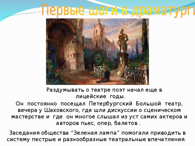  Раздумывать о театре поэт начал еще в лицейские годы.  Он постоянно посещал Петербургский Большой театр, вечера у Шаховского, где шли дискуссии о сценическом мастерстве и где он многое слышал из уст самих актеров и авторов пьес, опер, балетов . Заседания общества “Зеленая лампа” помогали приводить в систему пестрые и разнообразные театральные впечатления. 