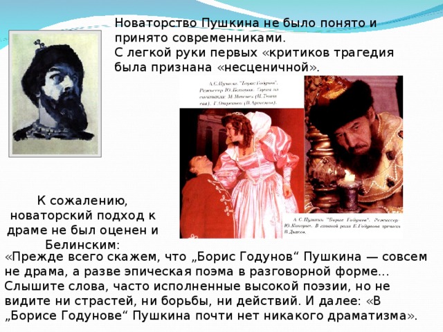 Новаторство Пушкина не было понято и принято современниками. С легкой руки первых «критиков трагедия была признана «несценичной». К сожалению, новаторский подход к драме не был оценен и Белинским: «Прежде всего скажем, что „Борис Годунов“ Пушкина — совсем не драма, а разве эпическая поэма в разговорной форме ... Слышите слова, часто исполненные высокой поэзии, но не видите ни страстей, ни борьбы, ни действий. И далее: «В „Борисе Годунове“ Пушкина почти нет никакого драматизма». 