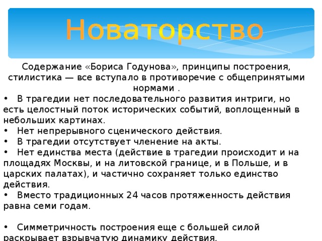 Содержание «Бориса Годунова», принципы построения, стилистика — все вступало в противоречие с общепринятыми нормами .  В трагедии нет последовательного развития интриги, но есть целостный поток исторических событий, воплощенный в небольших картинах.  Нет непрерывного сценического действия.  В трагедии отсутствует членение на акты.  Нет единства места (действие в трагедии происходит и на площадях Москвы, и на литовской границе, и в Польше, и в царских палатах), и частично сохраняет только единство действия.  Вместо традиционных 24 часов протяженность действия равна семи годам.   Симметричность построения еще с большей силой раскрывает взрывчатую динамику действия.   