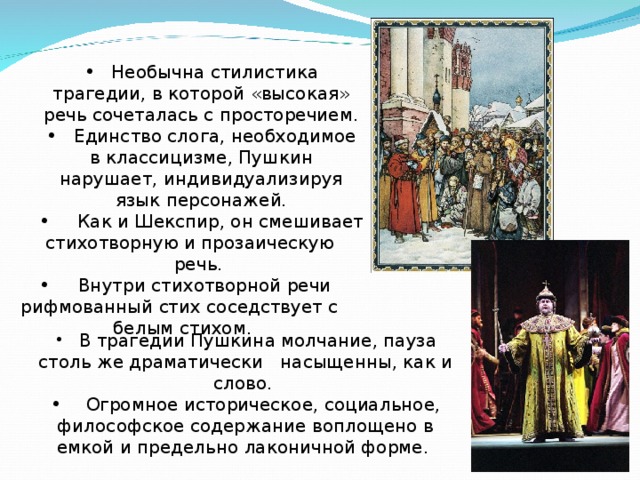  Необычна стилистика трагедии, в которой «высокая» речь сочеталась с просторечием.  Единство слога, необходимое в классицизме, Пушкин нарушает, индивидуализируя язык персонажей.  Как и Шекспир, он смешивает стихотворную и прозаическую речь.  Необычна стилистика трагедии, в которой «высокая» речь сочеталась с просторечием.  Единство слога, необходимое в классицизме, Пушкин нарушает, индивидуализируя язык персонажей.  Как и Шекспир, он смешивает стихотворную и прозаическую речь.  Внутри стихотворной речи рифмованный стих соседствует с белым стихом.  В трагедии Пушкина молчание, пауза столь же драматически насыщенны, как и слово.  Огромное историческое, социальное, философское содержание воплощено в емкой и предельно лаконичной форме. 