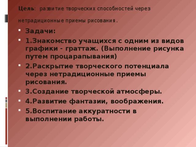 Цель : развитие творческих способностей через нетрадиционные приемы рисования.   Задачи: 1.Знакомство учащихся с одним из видов графики - граттаж. (Выполнение рисунка путем процарапывания) 2.Раскрытие творческого потенциала через нетрадиционные приемы рисования. 3.Создание творческой атмосферы. 4.Развитие фантазии, воображения. 5.Воспитание аккуратности в выполнении работы. 