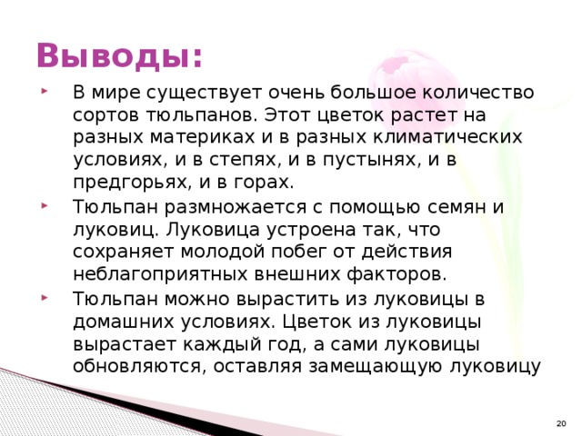 Выводы: В мире существует очень большое количество сортов тюльпанов. Этот цветок растет на разных материках и в разных климатических условиях, и в степях, и в пустынях, и в предгорьях, и в горах. Тюльпан размножается с помощью семян и луковиц. Луковица устроена так, что сохраняет молодой побег от действия неблагоприятных внешних факторов. Тюльпан можно вырастить из луковицы в домашних условиях. Цветок из луковицы вырастает каждый год, а сами луковицы обновляются, оставляя замещающую луковицу  