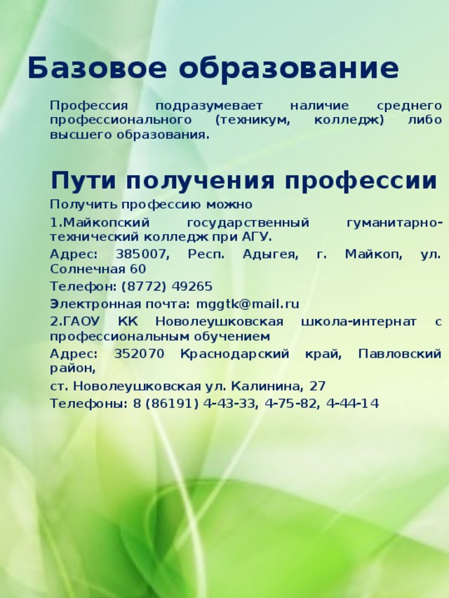  Базовое образование   Профессия подразумевает наличие среднего профессионального (техникум, колледж) либо высшего образования.  Пути получения профессии Получить профессию можно 1.Майкопский государственный гуманитарно-технический колледж при АГУ. Адрес: 385007, Респ. Адыгея, г. Майкоп, ул. Солнечная 60 Телефон: (8772) 49265 Электронная почта: mggtk@mail.ru 2.ГАОУ КК Новолеушковская школа-интернат с профессиональным обучением Адрес: 352070 Краснодарский край, Павловский район, ст. Новолеушковская ул. Калинина, 27  Телефоны: 8 (86191) 4-43-33, 4-75-82, 4-44-14       