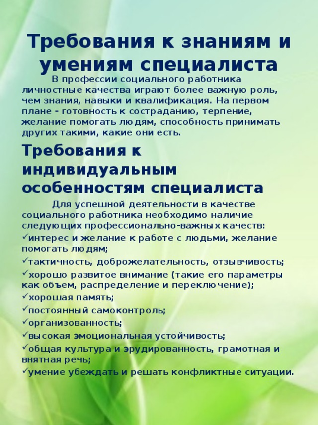   Требования к знаниям и умениям специалиста      В профессии социального работника личностные качества играют более важную роль, чем знания, навыки и квалификация. На первом плане - готовность к состраданию, терпение, желание помогать людям, способность принимать других такими, какие они есть. Требования к индивидуальным особенностям специалиста  Для успешной деятельности в качестве социального работника необходимо наличие следующих профессионально-важных качеств: интерес и желание к работе с людьми, желание помогать людям; тактичность, доброжелательность, отзывчивость; хорошо развитое внимание (такие его параметры как объем, распределение и переключение); хорошая память; постоянный самоконтроль; организованность; высокая эмоциональная устойчивость; общая культура и эрудированность, грамотная и внятная речь; умение убеждать и решать конфликтные ситуации.  