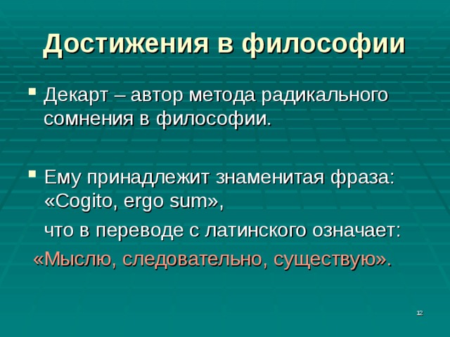 Достижения в философии Декарт – автор метода радикального сомнения в философии. Ему принадлежит знаменитая фраза: «Cogito, ergo sum»,  что в переводе с латинского означает:  «Мыслю, следовательно, существую».  