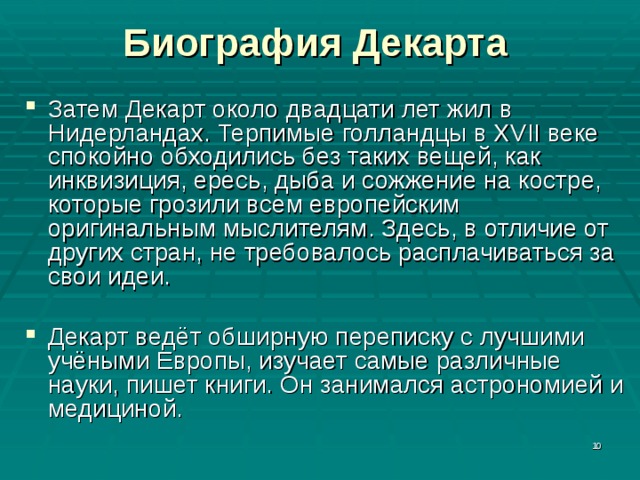 Биография Декарта Затем Декарт около двадцати лет жил в Нидерландах. Терпимые голландцы в XVII веке спокойно обходились без таких вещей, как инквизиция, ересь, дыба и сожжение на костре, которые грозили всем европейским оригинальным мыслителям. Здесь, в отличие от других стран, не требовалось расплачиваться за свои идеи. Декарт ведёт обширную переписку с лучшими учёными Европы, изучает самые различные науки, пишет книги. Он занимался астрономией и медициной.  