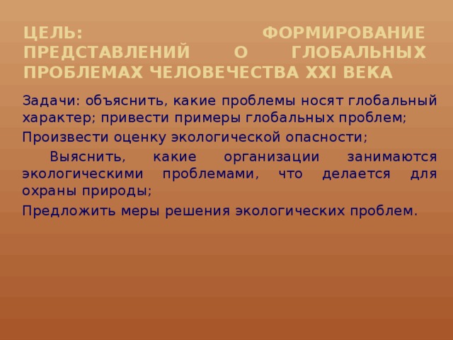 Цель: формирование представлений о глобальных проблемах человечества XXI века Задачи: объяснить, какие проблемы носят глобальный характер; привести примеры глобальных проблем; Произвести оценку экологической опасности;  Выяснить, какие организации занимаются экологическими проблемами, что делается для охраны природы; Предложить меры решения экологических проблем.    