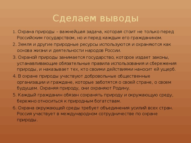 Сделаем выводы 1 . Охрана природы – важнейшая задача, которая стоит не только перед Российским государством, но и перед каждым его гражданином. 2. Земля и другие природные ресурсы используются и охраняются как основа жизни и деятельности народов России. 3. Охраной природы занимается государство, которое издает законы, устанавливающие обязательные правила использования и сбережения природы, и наказывает тех, кто своими действиями наносит ей ущерб. 4. В охране природы участвуют добровольные общественные организации и граждане, которые заботятся о своей стране, о своем будущем. Охраняя природу, они охраняют Родину. 5. Каждый гражданин обязан сохранять природу и окружающую среду, бережно относиться к природным богатствам. 6. Охрана окружающей среды требует объединения усилий всех стран. Россия участвует в международном сотрудничестве по охране природы. 