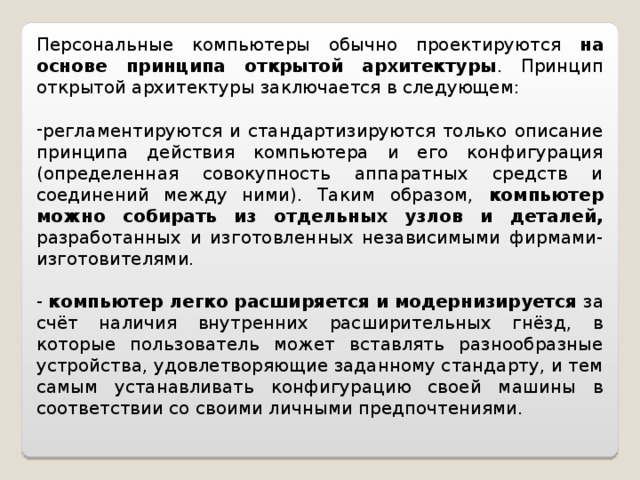 Персональные компьютеры обычно проектируются на основе принципа открытой архитектуры . Принцип открытой архитектуры заключается в следующем: регламентируются и стандартизируются только описание принципа действия компьютера и его конфигурация (определенная совокупность аппаратных средств и соединений между ними). Таким образом, компьютер можно собирать из отдельных узлов и деталей, разработанных и изготовленных независимыми фирмами-изготовителями. - компьютер легко расширяется и модернизируется за счёт наличия внутренних расширительных гнёзд, в которые пользователь может вставлять разнообразные устройства, удовлетворяющие заданному стандарту, и тем самым устанавливать конфигурацию своей машины в соответствии со своими личными предпочтениями. 