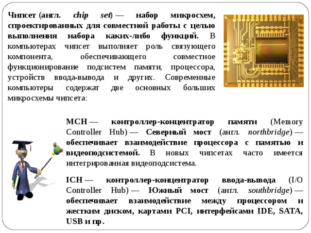 Чипсет (англ. chip set ) — набор микросхем, спроектированных для совместной работы с целью выполнения набора каких-либо функций. В компьютерах чипсет выполняет роль связующего компонента, обеспечивающего совместное функционирование подсистем памяти, процессора, устройств ввода-вывода и других. Современные компьютеры содержат две основных больших микросхемы чипсета: MCH — контроллер-концентратор памяти ( Memory Controller Hub)  — Северный мост (англ. northbridge )  — обеспечивает взаимодействие процессора с памятью и видеоподсистемой .  В новых чипсетах часто имеется интегрированная видеоподсистема. ICH — контроллер-концентратор ввода-вывода ( I/O Controller Hub)  — Южный мост (англ. southbridge )  — обеспечивает взаимодействие между процессором и жестким диском, картами PCI, интерфейсами IDE, SATA, USB и пр. 