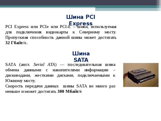 Шина PCI Express PCI Express или PCIe или PCI-E – шина, используемая для подключения видеокарты к Северному мосту. Пропускная способность данной шины может достигать 32 Гбайт/с. Шина SATA SATA (англ. Serial ATA ) — последовательная шина обмена данными с накопителями информации – дисководами, жесткими дисками, подключаемыми к Южному мосту. Скорость передачи данных шины SATA во много раз меньше и может достигать 300 Мбайт/с 