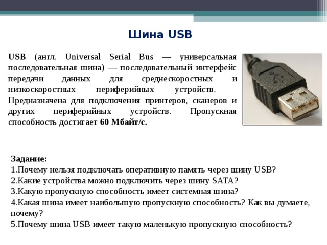 Шина USB USB (англ. Universal Serial Bus — универсальная последовательная шина) — последовательный интерфейс передачи данных для среднескоростных и низкоскоростных периферийных устройств. Предназначена для подключения принтеров, сканеров и других периферийных устройств. Пропускная способность достигает 60 Мбайт/с. Задание: Почему нельзя подключать оперативную память через шину USB? Какие устройства можно подключить через шину SATA ? Какую пропускную способность имеет системная шина? Какая шина имеет наибольшую пропускную способность? Как вы думаете, почему? Почему шина USB имеет такую маленькую пропускную способность? 