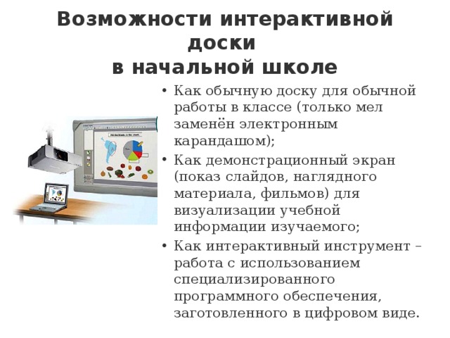 Возможности интерактивной доски  в начальной школе Как обычную доску для обычной работы в классе (только мел заменён электронным карандашом);  Как демонстрационный экран (показ слайдов, наглядного материала, фильмов) для визуализации учебной информации изучаемого;  Как интерактивный инструмент – работа с использованием специализированного программного обеспечения, заготовленного в цифровом виде. 