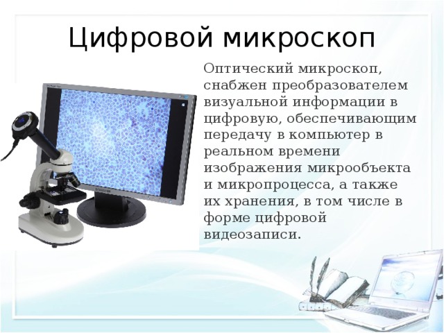Цифровой микроскоп Оптический микроскоп, снабжен преобразователем визуальной информации в цифровую, обеспечивающим передачу в компьютер в реальном времени изображения микрообъекта и микропроцесса, а также их хранения, в том числе в форме цифровой видеозаписи. 