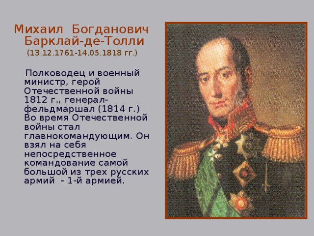 Михаил Богданович Барклай-де-Толли (13.12.1761-14.05.1818 гг.)  Полководец и военный министр, герой Отечественной войны 1812 г., генерал-фельдмаршал (1814 г.) Во время Отечественной войны стал главнокомандующим. Он взял на себя непосредственное командование самой большой из трех русских армий - 1-й армией. 