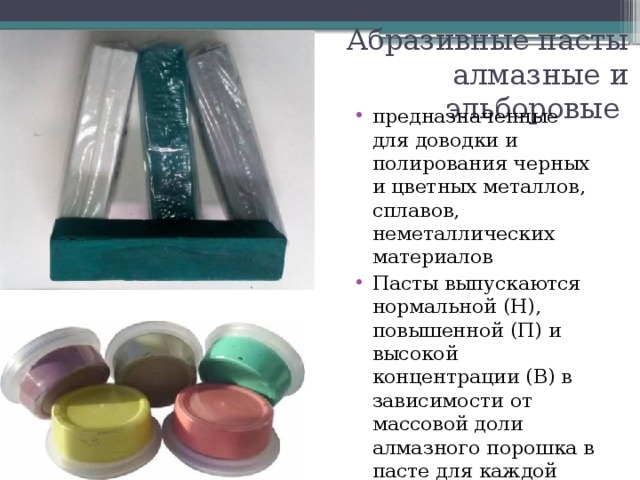 Абразивные пасты  алмазные и эльборовые предназначенные для доводки и полирования черных и цветных металлов, сплавов, неметаллических материалов Пасты выпускаются нормальной (Н), повышенной (П) и высокой концентрации (В) в зависимости от массовой доли алмазного порошка в пасте для каждой зернистости 