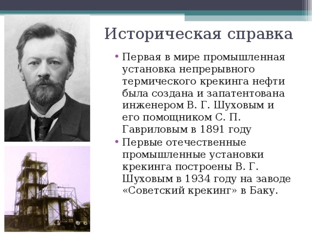 Историческая справка Первая в мире промышленная установка непрерывного термического крекинга нефти была создана и запатентована инженером В. Г. Шуховым и его помощником С. П. Гавриловым в 1891 году Первые отечественные промышленные установки крекинга построены В. Г. Шуховым в 1934 году на заводе «Советский крекинг» в Баку. 