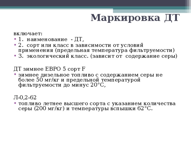 Маркировка ДТ включает: 1. наименование - ДТ, 2. сорт или класс в зависимости от условий применения (предельная температура фильтруемости) 3. экологический класс. (зависит от содержание серы)  ДТ зимнее ЕВРО 5 сорт F зимнее дизельное топливо с содержанием серы не более 50 мг/кг и предельной температурой фильтруемости до минус 20°С,  Л-0,2-62 топливо летнее высшего сорта с указанием количества серы (200 мг/кг) и температуры вспышки 62°С. 