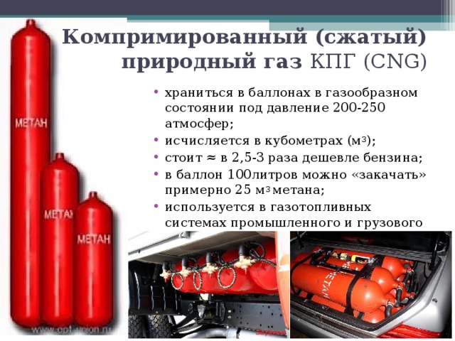 Компримированный (сжатый) природный газ КПГ ( CNG) храниться в баллонах в газообразном состоянии под давление 200-250 атмосфер; исчисляется в кубометрах (м 3 ); стоит ≈ в 2,5-3 раза дешевле бензина; в баллон 100литров можно «закачать» примерно 25 м 3 метана; используется в газотопливных системах промышленного и грузового транспорта.  