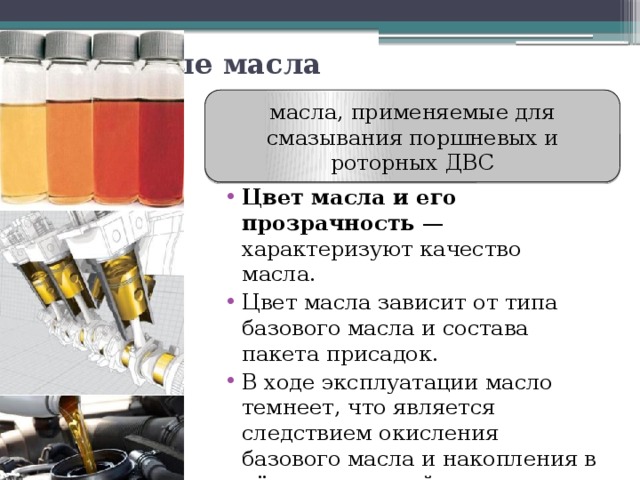 Моторные масла масла, применяемые для смазывания поршневых и роторных ДВС Цвет масла и его прозрачность  — характеризуют качество масла. Цвет масла зависит от типа базового масла и состава пакета присадок. В ходе эксплуатации масло темнеет, что является следствием окисления базового масла и накопления в нём загрязнений. 