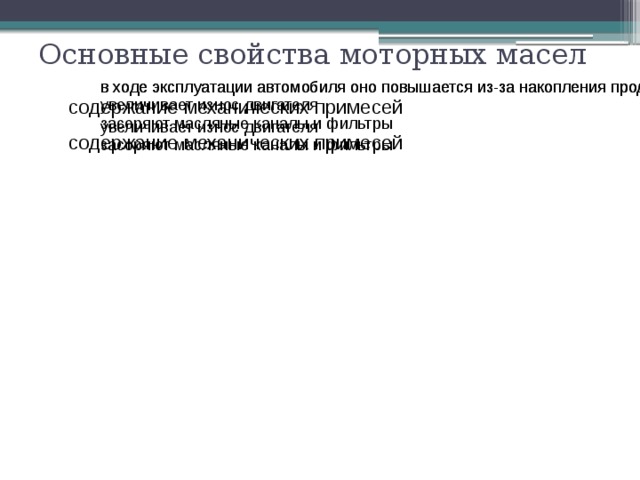 щелочное число  определяется содержанием щелочное число  определяет его определяет его определяется содержанием Основные свойства моторных масел в ходе эксплуатации автомобиля оно повышается из-за накопления продуктов износа в ходе эксплуатации автомобиля оно повышается из-за накопления продуктов износа содержание механических примесей увеличивает износ двигателя увеличивает износ двигателя засоряют масляные каналы и фильтры засоряют масляные каналы и фильтры содержание механических примесей способствует образованию эмульсии (пены), что ухудшает смазывание двигателя из-за забивания каналов, а также способствует содержание воды способствует образованию эмульсии (пены), что ухудшает смазывание двигателя из-за забивания каналов, а также способствует содержание воды 
