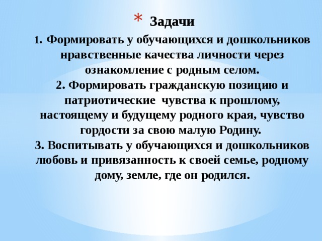 Задачи  1 . Формировать у обучающихся и дошкольников нравственные качества личности через ознакомление с родным селом.  2. Формировать гражданскую позицию и патриотические чувства к прошлому, настоящему и будущему родного края, чувство гордости за свою малую Родину.   3. Воспитывать у обучающихся и дошкольников любовь и привязанность к своей семье, родному дому, земле, где он родился.   